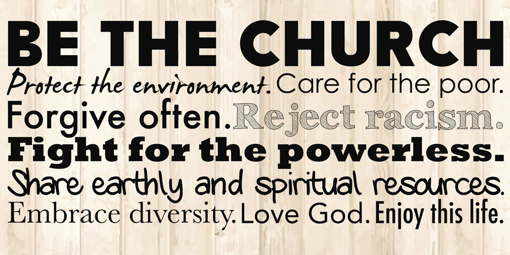 BE THE CHURCH. Protect the environment. Care for the poor. Forgive often. Reject racism. Fight for the powerless. Share earthly and spiritual resources. Embrace diversity. Love God. Enjoy this life.