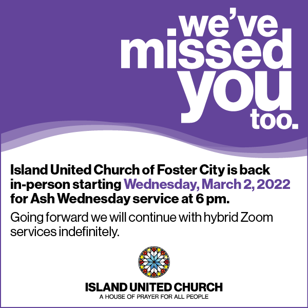 We've missed you too. Island United Church is of Foster City is back in-person starting Wednesday, March 2, 2022 for Ash Wednesday service at 6 pm. Going forward we will continue with hybrid Zoom services indefinitely.